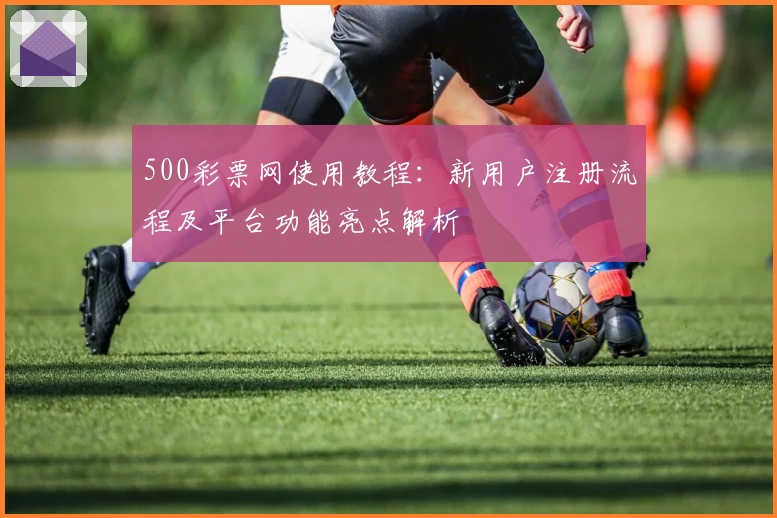 500彩票网使用教程：新用户注册流程及平台功能亮点解析