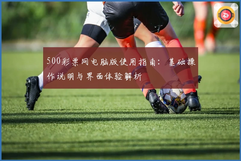 500彩票网电脑版使用指南：基础操作说明与界面体验解析