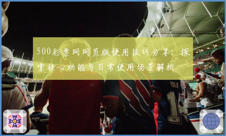 500彩票网网页版使用技巧分享：探索核心功能与日常使用场景解析