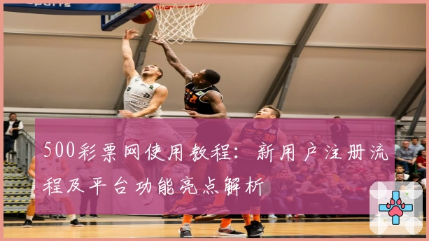 500彩票网使用教程：新用户注册流程及平台功能亮点解析