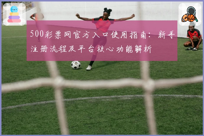 500彩票网官方入口使用指南：新手注册流程及平台核心功能解析