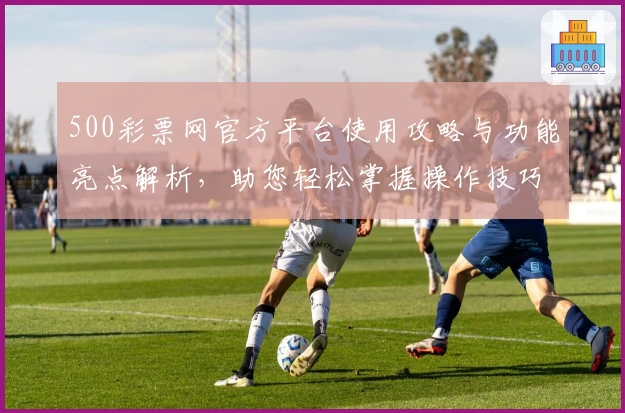 500彩票网官方平台使用攻略与功能亮点解析，助您轻松掌握操作技巧
