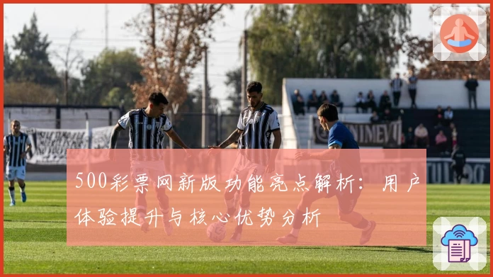500彩票网新版功能亮点解析：用户体验提升与核心优势分析