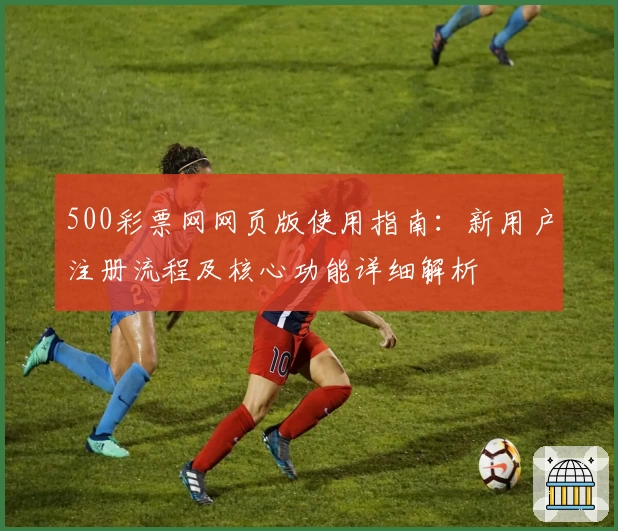 500彩票网网页版使用指南：新用户注册流程及核心功能详细解析
